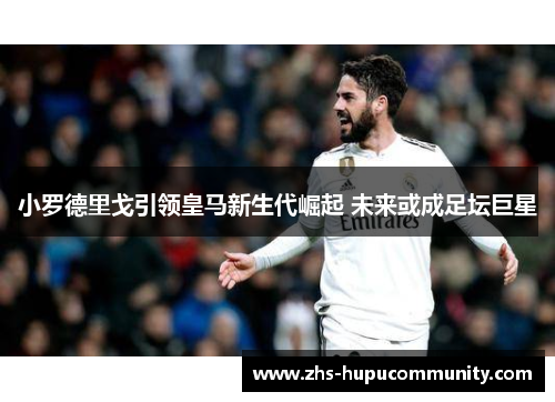 小罗德里戈引领皇马新生代崛起 未来或成足坛巨星